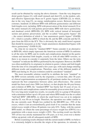 80 N. Scopinaro et al.
result can be obtained by varying the above elements – from the very dangerous
distal gastric bypass [1], with small stomach and short CL, to the modern, safe,
and effective laparoscopic Roux-en-Y gastric bypass (LRYGB) [2], in which,
due to the very long CL, no energy malabsorption occurs. Between these two
extremes, hundreds of different BPD with different gastrectomies and different
limb lengths exist, including: BPD with preservation of the distal stomach [3] or
the entire stomach [4] with pylorus preservation; BPD with sleeve gastrectomy
and duodenal switch (BPD-DS) [5]; BPD with vertical instead of horizontal
section and pylorus preservation; and the so-called “mini-gastric bypass” [6]
– the correct definition of which is “one anastomosis gastric bypass” (OAGB)
[7] – which is actually a BPD in which the AL and the BPL coincide and the CL
goes from the GEA to the ICV. This is obviously the only small-bowel segment
that should be measured, as in the “single anastomosis duodenoileal bypass with
sleeve gastrectomy” (SADI-S) [8].
So, what do we mean by “standard BPD”? Some consider it an alternative
to BPD-DS, which simply represents the American version of BPD. It conforms
to all the rules for BPD, and its results and complications depend on the gastric
volume and intestinal limb lengths, exactly as with all other BPD versions, so
there is no reason to consider it separately from the latter. Others use the term
“standard” to indicate the BPD as performed by the originator. However, the BPD
was often modified by its originator in relation to gastric volume and limb length
from the time of its conception until a few years ago, with each change entailing
different results and complications. Therefore, none of the different models of
BPD used during its 30-year evolution could be considered “standard”.
The most reasonable solution would be to attribute the term “standard” to
the BPD version currently used by the originator, a version that, after 30 years
of clinical experimentation accompanied by all pertinent studies has evolved to
represent the best compromise between safety and effectiveness. The current
model has been used since 2006 (see below), so that despite the 40-year history
and evolution of BPD, the “standard BPD” has barely had 10 years of use; its
paired results and complications cannot be reasonably given at more than 5 years.
For very long-term weight loss results, we usually refer to a group of 40 patients
with a minimum follow-up of >30 years and whose BPD model was the so-called
“half-half BPD” (HH-BPD), in which the small bowel was cut at its midpoint
and the CL was 50-cm in length. Therefore, the operation was rather similar to
the one currently used. Weight loss yielded by the HH-BPD was ~70% of the
excess, which is not an extraordinarily good result if we consider that the mean
initial excess weight of those 40 patients was only 83%. Today, with the current
BPD model, we obtain the same percentage of excess weight loss (EW%L) in a
population with a mean excess weight >120%. The exciting result was that this
70% of loss was strictly maintained for >30 years, as it was, even over a shorter
follow-up period, with all subsequent models of BPD.
Before examining results obtained with the current model of BPD, we believe
it is extremely helpful to describe the origin of the operation, its rationale, its
 