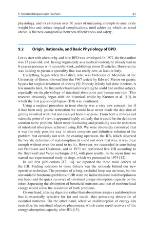 819	 Standard Biliopancreatic Diversion
physiology, and its evolution over 30 years of unceasing attempts to ameliorate
weight loss and reduce surgical complications, until achieving which, as noted
above, is the best compromise between effectiveness and safety.
9.2	 Origin, Rationale, and Basic Physiology of BPD
Let us start with when, why, and how BPD was developed. In 1972, the first author
was 27 years old, and, having begun early as a medical student, he already had an
8-year experience with scientific work, publishing about 20 articles. However, he
was looking to pursue a speciality that was really new, at least in Italy.
Everything began when his father, who was Professor of Medicine at the
University of Genoa, showed him the 1967 article by Edward Mason on gastric
bypass for surgical treatment of obesity [9]. Nobody in Italy had done it before. A
few months later, the first author had read everything he could find on that subject,
especially on the physiology of intestinal absorption and human nutrition. This
research obviously began with the historical article by Kremen et al. [10], in
which the first jejunoileal bypass (JIB) was mentioned.
Using a surgical procedure to treat obesity was a very new concept, but if
it had been only gastric restriction we would have never made the decision of
getting involved with that not even yet born discipline. From both a clinical and
scientific point of view, it appeared highly unlikely that it could be the definitive
solution to the problem. Much more fascinating and promising was the reduction
of intestinal absorption achieved using JIB. We were absolutely convinced that
it was the only possible way to obtain complete and definitive solution of the
problem, but certainly not with the existing operation, the JIB, which deserved
the horrific definition of malabsorption (it could not work that way, it was clear
enough without even the need to try it). However, we succeeded in convincing
our Professor and Chairman, and in 1973 we performed five JIB according to
the Buchwald and Varco technique [11], with poor results. In the mean time we
started our experimental study on dogs, which we presented in 1974 [12].
In our first publications [13, 14], we reported the three main defects of
the JIB. Finding solutions to these defects was the rationale behind our new
operative technique. The presence of a long, excluded loop was an issue, but the
unavoidable functional problems of JIB were the indiscriminate malabsorption on
one hand and the quick recovery of intestinal energy-absorption capacity on the
other. Separating the absorption of beneficial nutrients and that of nonbeneficial
energy would allow the resolution of both problems.
On one hand, altering digestion rather than absorption creates a malabsorption
that is essentially selective for fat and starch, thus preserving absorption of
essential nutrients. On the other hand, selective malabsorption of energy can
neutralize the intestinal adaptive phenomena, which cause rapid recovery of the
energy-absorption capacity after JIB [15].
 