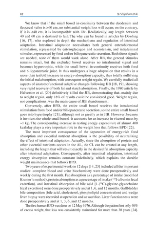 82 N. Scopinaro et al.
We know that if the small bowel in-continuity between the duodenum and
ileocecal valve is >60 cm, no substantial weight loss will occur; on the contrary,
if it is <40 cm, it is incompatible with life. Realistically, any length between
40 and 60 cm is destined to fail. The why can be found in articles by Dowling
[16, 17], who explored in depth the mechanisms and regulation of intestinal
adaptation. Intestinal adaptation necessitates both general enterohormonal
stimulation, represented by enteroglucagon and neurotensin, and intraluminal
stimulus, represented by food and/or biliopancreatic secretion. Both these signals
are needed, none of them would work alone. After JIB, the general stimulus
remains intact, but the excluded bowel receives no intraluminal signal and
becomes hypertrophic, while the small bowel in-continuity receives both food
and biliopancreatic juice. It thus undergoes a huge adaptation that results in a
more than tenfold increase in energy-absorption capacity, thus totally nullifying
the initial malabsorption, with consequent weight regain. We carefully studied all
aspects of anatomofunctional adaptive changes following JIB [18, 19], showing
very rapid recovery of both fat and starch absorption. Finally, the 1980 article by
Halverson et al. [20] definitively killed the JIB, demonstrating that, mainly due
to weight regain, only 18% of results could be considered good. Weight regain,
not complications, was the main cause of JIB abandonment.
Conversely, after BPD, the entire small bowel receives the intraluminal
stimulation from food and/or biliopancreatic secretion, so the entire small bowel
goes into hypertrophy [21], although not as greatly as in JIB. However, because
it involves the whole small bowel, it accounts for an increase in visceral mass by
~1 kg. The corresponding increase in resting energy expenditure of almost 400
kcal/day plays a very important role in the weight loss that follows BPD [22].
The most important consequence of the separation of energy-rich food
absorption and essential nutrient absorption is the possibility of neutralizing
the effect of intestinal adaptation. Actually, since the absorption of protein and
other essential nutrients occurs in the AL, the CL can be created at any length,
including the length that will result exactly in the desired fat absorption capacity
after intestinal adaptation. Consequently, after intestinal adaptation, intestinal
energy absorption remains constant indefinitely, which explains the durable
weight maintenance that follows BPD.
Two years of experimental work on 12 dogs [14, 23] included all the important
studies: complete blood and urine biochemistry were done preoperatively and
weekly during the first month. Fat absorption as a percentage of intake (modified
Kramer’s method), protein absorption as a percentage of intake (125
I-albumin fecal
excretion), and intestinal absorption of bile acid [1-(14
C)-glycine-glycocholate
fecal excretion] were done preoperatively and at 1, 6, and 12 months. Gallbladder
bile composition (bile acid, cholesterol, phospholipid concentration) and wedge
liver biopsy were recorded at operation and at sacrifice. Liver function tests were
done preoperatively and at 1, 3, 6, and 12 months.
The first human BPD was done on 12 May 1976.Although the patient lost only 40%
of excess weight, that loss was consistently maintained for more than 30 years [24].
 