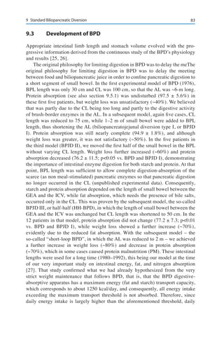 839	 Standard Biliopancreatic Diversion
9.3	 Development of BPD
Appropriate intestinal limb length and stomach volume evolved with the pro-
gressive information derived from the continuous study of the BPD’s physiology
and results [25, 26].
The original philosophy for limiting digestion in BPD was to delay the meThe
original philosophy for limiting digestion in BPD was to delay the meeting
between food and biliopancreatic juice in order to confine pancreatic digestion to
a short segment of small bowel. In the first experimental model of BPD (1976),
BPL length was only 30 cm and CL was 100 cm, so that the AL was ~6-m long.
Protein absorption (see also section 9.5.1) was undisturbed (97.5 ± 5.6%) in
these first five patients, but weight loss was unsatisfactory (~40%). We believed
that was partly due to the CL being too long and partly to the digestive activity
of brush-border enzymes in the AL. In a subsequent model, again five cases, CL
length was reduced to 75 cm, while 1–2 m of small bowel were added to BPL
length, thus shortening the AL (biliopancreatojejunal diversion type I, or BPJD
I). Protein absorption was still nearly complete (94.9 ± 1.8%), and although
weight loss was greater, it was not satisfactory (~50%). In the five patients in
the third model (BPJD II), we moved the first half of the small bowel in the BPL
without varying CL length. Weight loss further increased (~60%) and protein
absorption decreased (76.2 ± 11.5; p<0.05 vs. BPD and BPJD I), demonstrating
the importance of intestinal enzyme digestion for both starch and protein. At that
point, BPL length was sufficient to allow complete digestion-absorption of the
scarce (as non meal-stimulated) pancreatic enzymes so that pancreatic digestion
no longer occurred in the CL (unpublished experimental data). Consequently,
starch and protein absorption depended on the length of small bowel between the
GEA and the ICV, while fat absorption, which needs the presence of bile salts,
occurred only in the CL. This was proven by the subsequent model, the so-called
BPJD III, or half-half (HH-BPD), in which the length of small bowel between the
GEA and the ICV was unchanged but CL length was shortened to 50 cm. In the
12 patients in that model, protein absorption did not change (77.2 ± 7.3; p<0.01
vs. BPD and BPJD I), while weight loss showed a further increase (~70%),
evidently due to the reduced fat absorption. With the subsequent model – the
so-called “short-loop BPD”, in which the AL was reduced to 2 m – we achieved
a further increase in weight loss (~80%) and decrease in protein absorption
(~70%), which in some cases caused protein malnutrition (PM). These intestinal
lengths were used for a long time (1980–1992), this being our model at the time
of our very important study on intestinal energy, fat, and nitrogen absorption
[27]. That study confirmed what we had already hypothesized from the very
strict weight maintenance that follows BPD, that is, that the BPD digestive-
absorptive apparatus has a maximum energy (fat and starch) transport capacity,
which corresponds to about 1250 kcal/day, and consequently, all energy intake
exceeding the maximum transport threshold is not absorbed. Therefore, since
daily energy intake is largely higher than the aforementioned threshold, daily
 