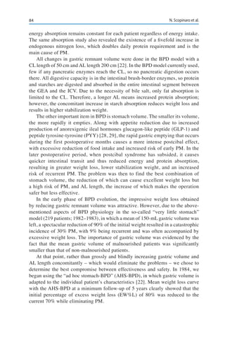 84 N. Scopinaro et al.
energy absorption remains constant for each patient regardless of energy intake.
The same absorption study also revealed the existence of a fivefold increase in
endogenous nitrogen loss, which doubles daily protein requirement and is the
main cause of PM.
All changes in gastric remnant volume were done in the BPD model with a
CL length of 50 cm and AL length 200 cm [22]. In the BPD model currently used,
few if any pancreatic enzymes reach the CL, so no pancreatic digestion occurs
there. All digestive capacity is in the intestinal brush-border enzymes, so protein
and starches are digested and absorbed in the entire intestinal segment between
the GEA and the ICV. Due to the necessity of bile salt, only fat absorption is
limited to the CL. Therefore, a longer AL means increased protein absorption;
however, the concomitant increase in starch absorption reduces weight loss and
results in higher stabilization weight.
The other important item in BPD is stomach volume. The smaller its volume,
the more rapidly it empties. Along with appetite reduction due to increased
production of anorexigenic ileal hormones glucagon-like peptide (GLP-1) and
peptide tyrosine-tyrosine (PYY) [28, 29], the rapid gastric emptying that occurs
during the first postoperative months causes a more intense postcibal effect,
with excessive reduction of food intake and increased risk of early PM. In the
later postoperative period, when postcibal syndrome has subsided, it causes
quicker intestinal transit and thus reduced energy and protein absorption,
resulting in greater weight loss, lower stabilization weight, and an increased
risk of recurrent PM. The problem was then to find the best combination of
stomach volume, the reduction of which can cause excellent weight loss but
a high risk of PM, and AL length, the increase of which makes the operation
safer but less effective.
In the early phase of BPD evolution, the impressive weight loss obtained
by reducing gastric remnant volume was attractive. However, due to the above-
mentioned aspects of BPD physiology in the so-called “very little stomach”
model (219 patients; 1982–1983), in which a mean of 150-mL gastric volume was
left, a spectacular reduction of 90% of the initial weight resulted in a catastrophic
incidence of 30% PM, with 9% being recurrent and was often accompanied by
excessive weight loss. The importance of gastric volume was evidenced by the
fact that the mean gastric volume of malnourished patients was significantly
smaller than that of non-malnourished patients.
At that point, rather than grossly and blindly increasing gastric volume and
AL length concomitantly – which would eliminate the problems – we chose to
determine the best compromise between effectiveness and safety. In 1984, we
began using the “ad hoc stomach-BPD” (AHS-BPD), in which gastric volume is
adapted to the individual patient’s characteristics [22]. Mean weight loss curve
with the AHS-BPD at a minimum follow-up of 5 years clearly showed that the
initial percentage of excess weight loss (EW%L) of 80% was reduced to the
current 70% while eliminating PM.
 