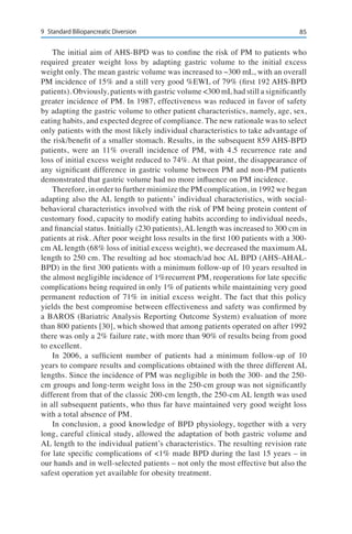 859	 Standard Biliopancreatic Diversion
The initial aim of AHS-BPD was to confine the risk of PM to patients who
required greater weight loss by adapting gastric volume to the initial excess
weight only. The mean gastric volume was increased to ~300 mL, with an overall
PM incidence of 15% and a still very good %EWL of 79% (first 192 AHS-BPD
patients). Obviously, patients with gastric volume <300 mLhad still a significantly
greater incidence of PM. In 1987, effectiveness was reduced in favor of safety
by adapting the gastric volume to other patient characteristics, namely, age, sex,
eating habits, and expected degree of compliance. The new rationale was to select
only patients with the most likely individual characteristics to take advantage of
the risk/benefit of a smaller stomach. Results, in the subsequent 859 AHS-BPD
patients, were an 11% overall incidence of PM, with 4.5 recurrence rate and
loss of initial excess weight reduced to 74%. At that point, the disappearance of
any significant difference in gastric volume between PM and non-PM patients
demonstrated that gastric volume had no more influence on PM incidence.
Therefore, in order to further minimize the PM complication, in 1992 we began
adapting also the AL length to patients’ individual characteristics, with social-
behavioral characteristics involved with the risk of PM being protein content of
customary food, capacity to modify eating habits according to individual needs,
and financial status. Initially (230 patients), AL length was increased to 300 cm in
patients at risk. After poor weight loss results in the first 100 patients with a 300-
cm AL length (68% loss of initial excess weight), we decreased the maximum AL
length to 250 cm. The resulting ad hoc stomach/ad hoc AL BPD (AHS-AHAL-
BPD) in the first 300 patients with a minimum follow-up of 10 years resulted in
the almost negligible incidence of 1%recurrent PM, reoperations for late specific
complications being required in only 1% of patients while maintaining very good
permanent reduction of 71% in initial excess weight. The fact that this policy
yields the best compromise between effectiveness and safety was confirmed by
a BAROS (Bariatric Analysis Reporting Outcome System) evaluation of more
than 800 patients [30], which showed that among patients operated on after 1992
there was only a 2% failure rate, with more than 90% of results being from good
to excellent.
In 2006, a sufficient number of patients had a minimum follow-up of 10
years to compare results and complications obtained with the three different AL
lengths. Since the incidence of PM was negligible in both the 300- and the 250-
cm groups and long-term weight loss in the 250-cm group was not significantly
different from that of the classic 200-cm length, the 250-cm AL length was used
in all subsequent patients, who thus far have maintained very good weight loss
with a total absence of PM.
In conclusion, a good knowledge of BPD physiology, together with a very
long, careful clinical study, allowed the adaptation of both gastric volume and
AL length to the individual patient’s characteristics. The resulting revision rate
for late specific complications of <1% made BPD during the last 15 years – in
our hands and in well-selected patients – not only the most effective but also the
safest operation yet available for obesity treatment.
 