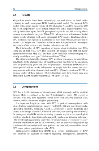 86 N. Scopinaro et al.
9.4	Results
Weight-loss results have been exhaustively reported above in detail while
referring to each subsequent BPD developmental model. The current BPD
model, with a mean gastric volume of 400 mL and an AL and CL measuring 250
and 50 cm, respectively, yields a mean reduction of initial excess weight of 70%,
strictly maintained up to the fifth postoperative year in the 366 severely obese
patients operated on in the years 2006–2011. Mean percent reductions of initial
excess weight obtained with each subsequent BPD model, developed during
BPD evolution, was rigorously maintained for more than 30 years, irrespective of
patient size, weight loss. Therefore, a similar trend is expected with the weight-
loss results of the present – and thus far, definitive – model.
The total number of BPD operation performed at our institution from 1976
to the end of 2015 was 3,439. This included 123 patients with BMI <35 kg/m2
operated on between May 2007 and June 2010. Indication for their surgery was
mainly or solely to treat type 2 diabetes mellitus (T2DM).
The other beneficial side effects of BPD are those consequent to weight loss,
and, thanks to the characteristics of weight reduction that follows the operation,
they are particularly good and they are permanent. Moreover, BPD possesses
some specific actions totally independent of weight loss that ensure the very-
long-term normalization of serum cholesterol [31, 32] and remission of T2DM in
the near totality of these patients [33, 34]. Excellent short-term results were also
obtained in T2DM patients with BMI 25–35 kg/m2
[35–37].
9.5	Complications
BPD has a 2–3% incidence of stomal ulcer, which responds well to medical
therapy. Risk is confined to the first 2 postoperative years [22], except in
smokers, who may have recurrent stomal ulcers with possible eventual GEA
stenosis, which can require a higher gastrectomy.
An important long-term issue with BPD is patient noncompliance with
taking lifelong supplementation, namely: Fe, Ca [38, 39], and more importantly,
liposoluble vitamins, especially A and E. Deficiency is easily diagnosed and
treated in all except vitamin E. Vitamin E deficiency can develop surreptitiously
for many years after BPD, and the presenting symptom may be severe neurological
problems similar to those that can be caused by early acute thiamine deficiency
[40]. We strongly recommend yearly test for serum vitamin levels; however, only
the most compliant patient do so. Therefore, since an active lifelong follow-up
is substantially impossible with most patients, we drastically reduced the use of
BPD in our patient population to only ~20%.
Protein-energy malnutrition (PEM) is a serious complication of BPD
that deserves an accurate description regarding pathogenesis, prevention,
 