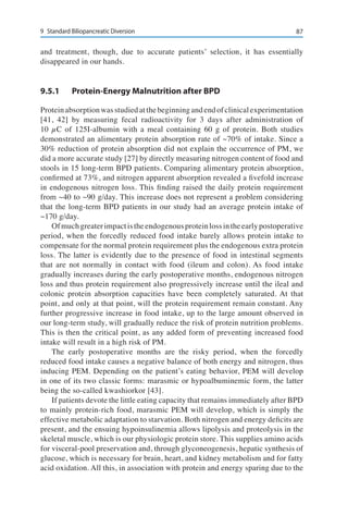 879	 Standard Biliopancreatic Diversion
and treatment, though, due to accurate patients’ selection, it has essentially
disappeared in our hands.
9.5.1	 Protein-Energy Malnutrition after BPD
Proteinabsorptionwasstudiedatthebeginningandendofclinicalexperimentation
[41, 42] by measuring fecal radioactivity for 3 days after administration of
10 µC of 125I-albumin with a meal containing 60 g of protein. Both studies
demonstrated an alimentary protein absorption rate of ~70% of intake. Since a
30% reduction of protein absorption did not explain the occurrence of PM, we
did a more accurate study [27] by directly measuring nitrogen content of food and
stools in 15 long-term BPD patients. Comparing alimentary protein absorption,
confirmed at 73%, and nitrogen apparent absorption revealed a fivefold increase
in endogenous nitrogen loss. This finding raised the daily protein requirement
from ~40 to ~90 g/day. This increase does not represent a problem considering
that the long-term BPD patients in our study had an average protein intake of
~170 g/day.
Ofmuchgreaterimpactistheendogenousproteinlossintheearlypostoperative
period, when the forcedly reduced food intake barely allows protein intake to
compensate for the normal protein requirement plus the endogenous extra protein
loss. The latter is evidently due to the presence of food in intestinal segments
that are not normally in contact with food (ileum and colon). As food intake
gradually increases during the early postoperative months, endogenous nitrogen
loss and thus protein requirement also progressively increase until the ileal and
colonic protein absorption capacities have been completely saturated. At that
point, and only at that point, will the protein requirement remain constant. Any
further progressive increase in food intake, up to the large amount observed in
our long-term study, will gradually reduce the risk of protein nutrition problems.
This is then the critical point, as any added form of preventing increased food
intake will result in a high risk of PM.
The early postoperative months are the risky period, when the forcedly
reduced food intake causes a negative balance of both energy and nitrogen, thus
inducing PEM. Depending on the patient’s eating behavior, PEM will develop
in one of its two classic forms: marasmic or hypoalbuminemic form, the latter
being the so-called kwashiorkor [43].
If patients devote the little eating capacity that remains immediately after BPD
to mainly protein-rich food, marasmic PEM will develop, which is simply the
effective metabolic adaptation to starvation. Both nitrogen and energy deficits are
present, and the ensuing hypoinsulinemia allows lipolysis and proteolysis in the
skeletal muscle, which is our physiologic protein store. This supplies amino acids
for visceral-pool preservation and, through glyconeogenesis, hepatic synthesis of
glucose, which is necessary for brain, heart, and kidney metabolism and for fatty
acid oxidation. All this, in association with protein and energy sparing due to the
 