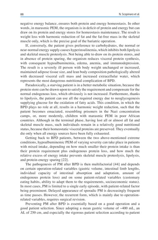 88 N. Scopinaro et al.
negative energy balance, ensures both protein and energy homeostasis. In other
words, in marasmic PEM, the organism is in deficit of protein and energy but can
draw on its protein and energy stores for homeostasis maintenance. The result is
weight loss with harmonic reduction of fat and the fat-free mass in the skeletal
muscle only, which is the precise goal of the bariatric operation.
If, conversely, the patient gives preference to carbohydrates, the normal or
near-normal energy supply causes hyperinsulinemia, which inhibits both lipolysis
and skeletal muscle proteolysis. Not being able to draw on its protein stores, and
in absence of protein sparing, the organism reduces visceral protein synthesis,
with consequent hypoalbuminemia, edema, anemia, and immunodepression.
The result is a severely ill person with body weight unchanged or increased,
maintained adipose tissue size, and lean body composition pathologically altered
with decreased visceral cell mass and increased extracellular water, which
represents the most dangerous nutritional complication of BPD.
Paradoxically, a starving patient is in a better metabolic situation, because the
protein store can be drawn upon to satisfy the requirement and compensate for the
normal endogenous loss, which obviously is not increased. Furthermore, thanks
to lipolysis, the patient can use all the required energy due to neoglycogenesis
supplying glucose for the oxidation of fatty acids. This condition, in which the
BPD plays no role at all, results in a harmonic weight reduction, such that the
patient becomes emaciated, resembling prisoners in the Nazi concentration
camps, or, more modernly, children with marasmic PEM in poor African
countries. Although in the terminal phase, having lost all or almost all fat and
skeletal muscle mass, such individuals remain in a relatively good nutritional
status, because their homeostatic visceral proteins are preserved. They eventually
die only when all energy sources have been fully exhausted.
Getting back to BPD patients, between the two above-mentioned extreme
conditions, hypoalbuminemic PEM of varying severity can take place in patients
with mixed intake, depending on how much smaller their protein intake is than
their protein requirement plus endogenous protein loss, and how much the
relative excess of energy intake prevents skeletal muscle proteolysis, lipolysis,
and protein-energy sparing [22].
The pathogenesis of PM after BPD is then multifactorial [44] and depends
on certain operation-related variables (gastric volume, intestinal limb lengths,
individual capacity of intestinal absorption and adaptation, amount of
endogenous protein loss) and on some patient-related variables (customary
eating habits, ability to adapt them to the requirements, socioeconomic status).
In most cases, PM is limited to a single early episode, with patient-related factor
being preeminent. Delayed appearance of sporadic PM is decreasingly frequent
as time passes. However, the recurrent form, which is mainly due to operation-
related variables, requires surgical revision.
Preventing PM after BPD is essentially based on a good operation and a
good patient selection. Since adopting a mean gastric volume of ~400 mL, an
AL of 250 cm, and especially the rigorous patient selection according to patient
 