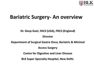Bariatric Surgery- An overview
Dr. Deep Goel, FACS (USA), FRCS (England)
Director
Department of Surgical Gastro Onco, Bariatric & Minimal
Access Surgery
Centre for Digestive and Liver Disease
BLK Super Specialty Hospital, New Delhi.
 