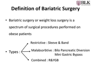 Definition of Bariatric Surgery
• Bariatric surgery or weight loss surgery is a
spectrum of surgical procedures performed on
obese patients
• Types :
Restrictive : Sleeve & Band
Malabsorbtive : Bilo Pancreatic Diversion
Mini Gastric Bypass
Combined : R&YGB
 