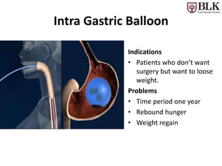 Intra Gastric Balloon
Indications
• Patients who don’t want
surgery but want to loose
weight.
Problems
• Time period one year
• Rebound hunger
• Weight regain
 