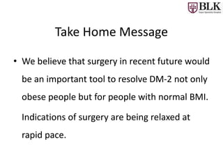 Take Home Message
• We believe that surgery in recent future would
be an important tool to resolve DM-2 not only
obese people but for people with normal BMI.
Indications of surgery are being relaxed at
rapid pace.
 