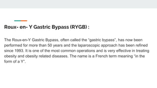 Roux- en- Y Gastric Bypass (RYGB) :
The Roux-en-Y Gastric Bypass, often called the “gastric bypass”, has now been
performed for more than 50 years and the laparoscopic approach has been refined
since 1993. It is one of the most common operations and is very effective in treating
obesity and obesity related diseases. The name is a French term meaning “in the
form of a Y”.
 