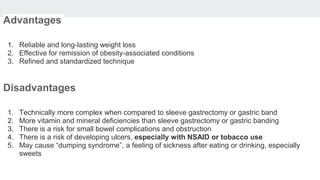 Advantages
1. Reliable and long-lasting weight loss
2. Effective for remission of obesity-associated conditions
3. Refined and standardized technique
Disadvantages
1. Technically more complex when compared to sleeve gastrectomy or gastric band
2. More vitamin and mineral deficiencies than sleeve gastrectomy or gastric banding
3. There is a risk for small bowel complications and obstruction
4. There is a risk of developing ulcers, especially with NSAID or tobacco use
5. May cause “dumping syndrome”, a feeling of sickness after eating or drinking, especially
sweets
 