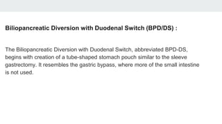 Biliopancreatic Diversion with Duodenal Switch (BPD/DS) :
The Biliopancreatic Diversion with Duodenal Switch, abbreviated BPD-DS,
begins with creation of a tube-shaped stomach pouch similar to the sleeve
gastrectomy. It resembles the gastric bypass, where more of the small intestine
is not used.
 