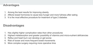 Advantages
1. Among the best results for improving obesity
2. Affects bowel hormones to cause less hunger and more fullness after eating
3. It is the most effective procedure for treatment of type 2 diabetes
Disadvantages
1. Has slightly higher complication rates than other procedures
2. Highest malabsorption and greater possibility of vitamins and micro-nutrient deficiencies
3. Reflux and heart burn can develop or get worse
4. Risk of looser and more frequent bowel movements
5. More complex surgery requiring more operative time
 