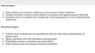 Advantages
1. Highly effective for long-term weight loss and remission of type 2 diabetes
2. Simpler and faster to perform (one intestinal connection) than gastric bypass or BPD-DS
3. Excellent option for a patient who already had a sleeve gastrectomy and is seeking further
weight loss
Disadvantages
1. Vitamins and minerals are not absorbed as well as in the sleeve gastrectomy or
gastric band
2. Newer operation with only short-term outcome data
3. Potential to worsen or develop new-onset reflux
4. Risk of looser and more frequent bowel movements
 