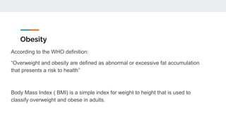 Obesity
According to the WHO definition:
“Overweight and obesity are defined as abnormal or excessive fat accumulation
that presents a risk to health”
Body Mass Index ( BMI) is a simple index for weight to height that is used to
classify overweight and obese in adults.
 