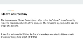 Sleeve Gastrectomy
The Laparoscopic Sleeve Gastrectomy, often called the "sleeve", is performed by
removing approximately 80% of the stomach. The remaining stomach is the size and
shape of a banana.
It was first performed in 1990 as the first of a two-stage operation for biliopancreatic
diversion with duodenal switch (BPD-DS)
 