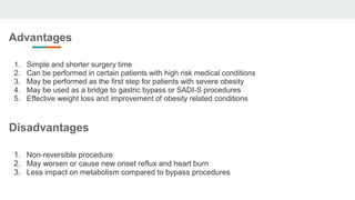 Advantages
1. Simple and shorter surgery time
2. Can be performed in certain patients with high risk medical conditions
3. May be performed as the first step for patients with severe obesity
4. May be used as a bridge to gastric bypass or SADI-S procedures
5. Effective weight loss and improvement of obesity related conditions
Disadvantages
1. Non-reversible procedure
2. May worsen or cause new onset reflux and heart burn
3. Less impact on metabolism compared to bypass procedures
 