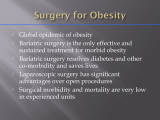 Global epidemic of obesity
 Bariatric surgery is the only effective and
sustained treatment for morbid obesity
 Bariatric surgery resolves diabetes and other
co-morbidity and saves lives
 Laparoscopic surgery has significant
advantages over open procedures
 Surgical morbidity and mortality are very low
in experienced units
 