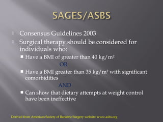  Consensus Guidelines 2003
 Surgical therapy should be considered for
individuals who:
 Have a BMI of greater than 40 kg/m²
OR
 Have a BMI greater than 35 kg/m² with significant
comorbidities
AND
 Can show that dietary attempts at weight control
have been ineffective
Derived from American Society of Bariatric Surgery website: www.asbs.org
 