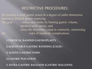 By creating a small gastric pouch & a degree of outlet obstruction
leading to delayed gastric emptying.
The goal - reduce oral intake by limiting gastric volume,
-produce early satiety, and
-leave the alimentary canal in continuity, minimizing
the risks of metabolic complications
1.VERTICAL BANDED GASTROPLASTY
2.ADJUSTABLE GASTRIC BANDING (LAGB )
3. SLEEVE GASTRECTOMY
4.GASTRIC PLICATION
5. INTRA GASTRIC BALLOON (GASTRIC BALLOON)
RESTRICTIVE PROCEDURES:
 