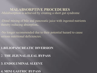 -Malabsorption is achieved by creating a short gut syndrome
-Distal mixing of bile and pancreatic juice with ingested nutrients
thereby reducing absorption..
-No longer recommended due to their potential hazard to cause
serious nutritional deficiencies.
1.BILIOPANCREATIC DIVERSION
2. THE JEJUNAL-ILEAL BYPASS
3. ENDOLUMINAL SLEEVE
4. MINI GASTRIC BYPASS
MALABSORPTIVE PROCEDURES
 