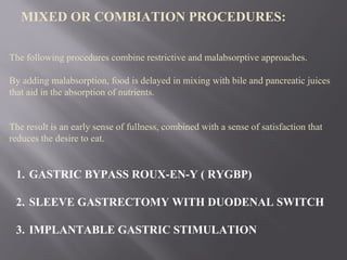 MIXED OR COMBIATION PROCEDURES:
1. GASTRIC BYPASS ROUX-EN-Y ( RYGBP)
2. SLEEVE GASTRECTOMY WITH DUODENAL SWITCH
3. IMPLANTABLE GASTRIC STIMULATION
The following procedures combine restrictive and malabsorptive approaches.
By adding malabsorption, food is delayed in mixing with bile and pancreatic juices
that aid in the absorption of nutrients.
The result is an early sense of fullness, combined with a sense of satisfaction that
reduces the desire to eat.
 