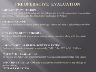 LABORATORY EVALUATION:
Basic chemistry panel, full blood count, thyroid function tests. Serum cortisol, urine cortisol,
lipid profile, vitamin (A, B1, B6, B12, C).Serum Insulin, C-Peptide.
UPPER ENDOSCOPY:
Rule out inflammatory ulcerous gastric pathology, search and treat H pylori infection when
present.
ULTRASOUND OF THE ABDOMEN:
To rule out cholelithiasis, which would indicate cholecystectomy along with the gastric
sleeve.
PREOPERATIVE EVALUATION
CARDIOVASCULAR/RESPIRATORY EVALUATION:
Exclude any contraindications to anesthesia by TMT, Echo, PFT, ABG , CXR etc.
PSYCHIATRIC EVALUATION:
To rule out any behavioral abnormalities that would contraindicate limited food intake.
ENDOCRINE EVALUATION: Rule out an endocrine abnormality as the etiology of
morbid obesity.
DENTAL EVALUATION
 