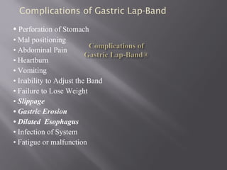 • Perforation of Stomach
• Mal positioning
• Abdominal Pain
• Heartburn
• Vomiting
• Inability to Adjust the Band
• Failure to Lose Weight
• Slippage
• Gastric Erosion
• Dilated Esophagus
• Infection of System
• Fatigue or malfunction
Complications of Gastric Lap-Band
 