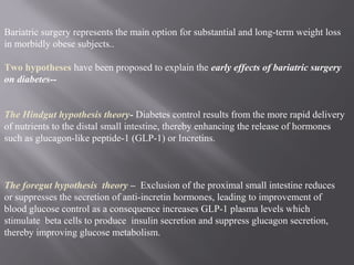 Bariatric surgery represents the main option for substantial and long-term weight loss
in morbidly obese subjects..
Two hypotheses have been proposed to explain the early effects of bariatric surgery
on diabetes--
The Hindgut hypothesis theory- Diabetes control results from the more rapid delivery
of nutrients to the distal small intestine, thereby enhancing the release of hormones
such as glucagon-like peptide-1 (GLP-1) or Incretins.
The foregut hypothesis theory – Exclusion of the proximal small intestine reduces
or suppresses the secretion of anti-incretin hormones, leading to improvement of
blood glucose control as a consequence increases GLP-1 plasma levels which
stimulate beta cells to produce insulin secretion and suppress glucagon secretion,
thereby improving glucose metabolism.
 