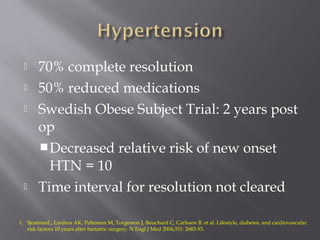  70% complete resolution
 50% reduced medications
 Swedish Obese Subject Trial: 2 years post
op
Decreased relative risk of new onset
HTN = 10
 Time interval for resolution not cleared
1. SjostromL, Lindros AK, Peltonem M, Torgerson J, Bouchard C, Carlsson B, et al. Lifestyle, diabetes, and cardiovascular
risk factors 10 years after bariatric surgery. N Engl J Med 2004;351: 2683-93.
 
