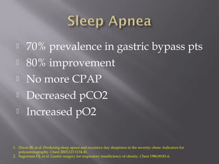 70% prevalence in gastric bypass pts
 80% improvement
 No more CPAP
 Decreased pCO2
 Increased pO2
1. Dixon JB, et al. Predicting sleep apnea and excessive day sleepiness in the severity obese: indicators for
polysomnography. Chest 2003;123:1134-41.
2. Sugerman HJ, et al. Gastric surgery for respiratory insufficiency of obestiy. Chest 1986;90:81-6.
 