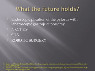  Endoscopic plication of the pylorus with
laparoscopic gastrojejeunostomy
 N.O.T.E.S
 SILS
 ROBOTIC SURGERY
1. Kantsevoy SV, et al. Technical feasibility of endoscopic gatric reduction: a pilot study in a porcine model. Gastrointes
Endosc 2007;65:510-3.
2. Deviere J, et al. Safety, feasibility and weight loss after trans-oral gastroplasty (TOGA): first human multicenter study.
Surg Endosc 2007;21(suppl 1): S303.
 
