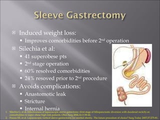 Induced weight loss: Improves comorbidities before 2 nd  operation Silechia et al: 41 superobese pts 2 nd  stage operation 60% resolved comorbidities 24% resoved prior to 2 nd  procedure Avoids complications: Anastomotic leak Stricture Internal hernia Silechia G, et al. Effectiveness of laparoscopic sleeve gatrectomy (first stage of biliopancreatic diversion with duodenal switch) on comorbidities in super obese high-risk patients. Obes Surg 2006;16:1138-44. Frezza EE, et al. Laparoscopic vertical sleeve gastrectomy for morbid obestiy. The future procedure of choice? Surg Today 2007;37:275-81. 