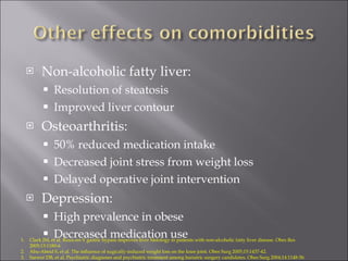 Non-alcoholic fatty liver: Resolution of steatosis Improved liver contour Osteoarthritis: 50% reduced medication intake Decreased joint stress from weight loss Delayed operative joint intervention Depression: High prevalence in obese Decreased medication use Clark JM, et al. Roux-en-Y gastric bypass improves liver histology in patients with non-alcoholic fatty liver disease. Obes Res 2005;13:1180-6 Abu-Abeid S, et al. The influence of sugically-induced weight loss on the knee joint. Obes Surg 2005;15:1437-42. Sarwer DB, et al. Psychiatric diagnoses and psychiatric treatment among bariatric surgery candidates. Obes Surg 2004;14:1148-56. 