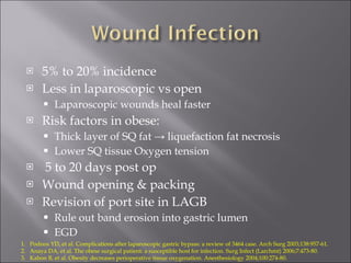 5% to 20% incidence Less in laparoscopic vs open Laparoscopic wounds heal faster Risk factors in obese: Thick layer of SQ fat -> liquefaction fat necrosis Lower SQ tissue Oxygen tension 5 to 20 days post op Wound opening & packing Revision of port site in LAGB Rule out band erosion into gastric lumen EGD Podnos YD, et al. Complications after laparoscopic gastric bypass: a review of 3464 case. Arch Surg 2003;138:957-61. Anaya DA, et al. The obese surgical patient: a susceptible host for infection. Surg Infect (Larchmt) 2006;7:473-80. Kabon B, et al. Obesity decreases perioperative tissue oxygenation. Anesthesiology 2004;100:274-80. 