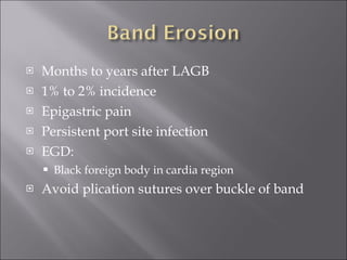 Months to years after LAGB 1% to 2% incidence Epigastric pain Persistent port site infection EGD: Black foreign body in cardia region Avoid plication sutures over buckle of band 