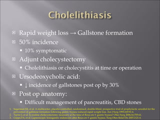 Rapid weight loss -> Gallstone formation 50% incidence 10% symptomatic Adjunt cholecystectomy  Cholelithiasis or cholecystitis at time or operation Ursodeoxycholic acid: ↓  incidence of gallstones post op by 30% Post op anatomy: Difficult management of pancreatitis, CBD stones Sugerman HJ, et al. A multicenter, placebo-controlled, randomized, double-blind, prospective trial of prophylactic ursodiol for the prevention of gallstone formation following gastric bypass induced rapid weight loss. Am J Surg 1995;169:91-6. Taylor J, et al. Is routine cholecystectomy necessary at the time of Roux-en-Y gastric bypass? Obes Surg 2006;16:759-61. Ceppa FA, et al. Laparoscopic transgastric endoscopy after Roux-en-Y gastric bypass. Surg Obes Relat Dis 2007;3:21-4. 