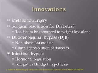 Metabolic Surgery Surgical resolution for Diabetes? Too fast to be accounted to weight loss alone Duodenojejunal Bypass (DJB) Non-obese Rat models Complete resolution of diabetes Intestinal bypass Hormonal regulation Foregut vs Hindgut hypothesis Rubino F. Bariatric Surgery: Effects on Glucose Homeostasis. Curr Opin Clin Nutr Metab Care 9:497-507 