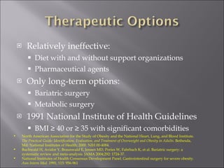Relatively ineffective: Diet with and without support organizations Pharmaceutical agents Only long-term options: Bariatric surgery Metabolic surgery 1991 National Institute of Health Guidelines BMI ≥ 40 or ≥ 35 with significant comorbidities North American Association for the Study of Obesity and the National Heart, Lung, and Blood Institute.  The Practical Guide: Identification, Evaluation, and Treatment of Overweight and Obesity in Adults . Bethesda, Md: National Institutes of Health; 2000. NIH 00-4084. Buchwald H, Avidor Y, Braunwald E, Jensen MD, Pories W, Fahrbach K, et al. Bariatric surgery: a systematic review and meta-analysis. JAMA 2004;292: 1724-37. National Institutes of Health Consensus Development Panel. Gastrointestinal surgery for severe obesity.  Ann Intern Med . 1991; 115: 956-961 