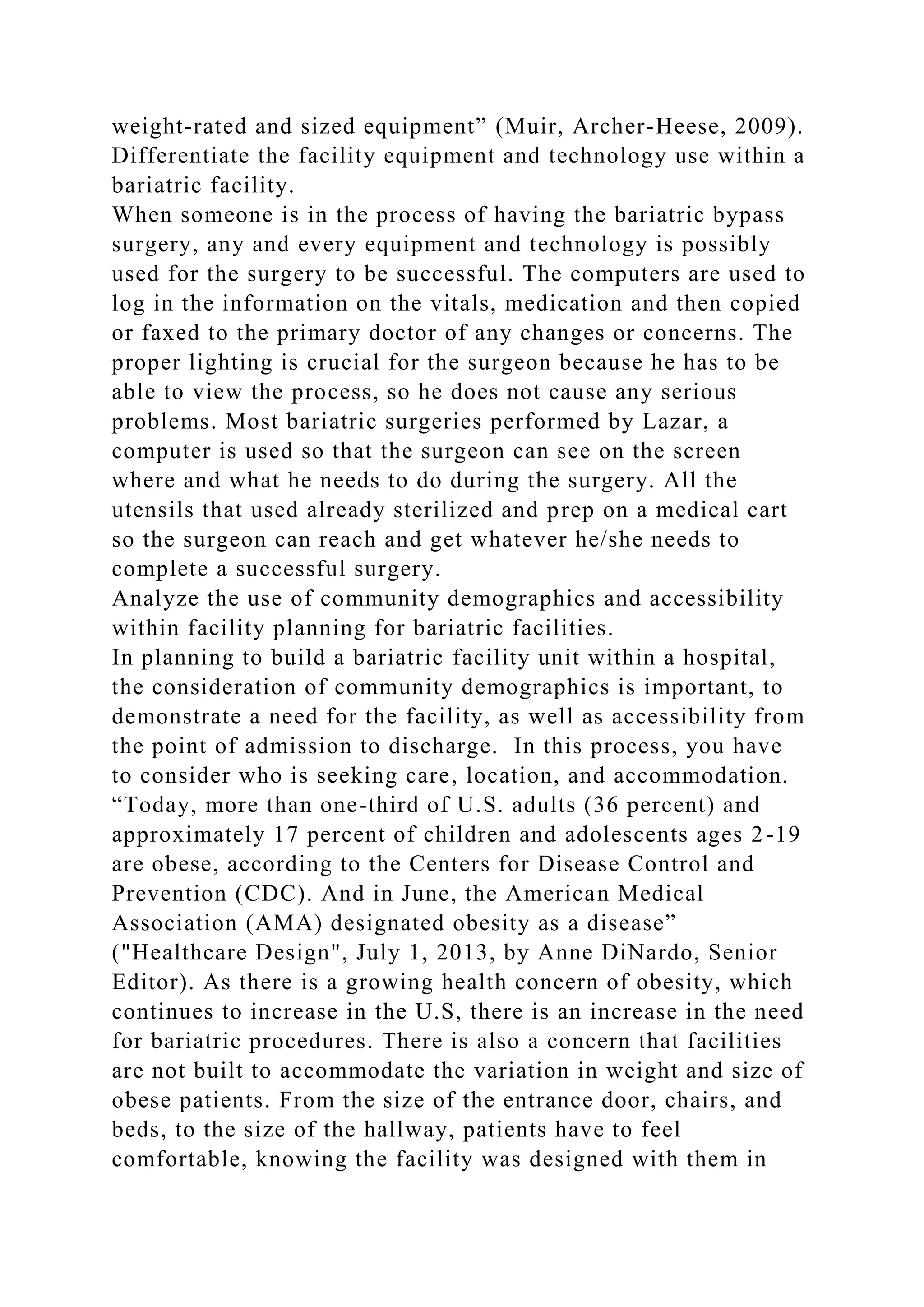 weight-rated and sized equipment” (Muir, Archer-Heese, 2009).
Differentiate the facility equipment and technology use within a
bariatric facility.
When someone is in the process of having the bariatric bypass
surgery, any and every equipment and technology is possibly
used for the surgery to be successful. The computers are used to
log in the information on the vitals, medication and then copied
or faxed to the primary doctor of any changes or concerns. The
proper lighting is crucial for the surgeon because he has to be
able to view the process, so he does not cause any serious
problems. Most bariatric surgeries performed by Lazar, a
computer is used so that the surgeon can see on the screen
where and what he needs to do during the surgery. All the
utensils that used already sterilized and prep on a medical cart
so the surgeon can reach and get whatever he/she needs to
complete a successful surgery.
Analyze the use of community demographics and accessibility
within facility planning for bariatric facilities.
In planning to build a bariatric facility unit within a hospital,
the consideration of community demographics is important, to
demonstrate a need for the facility, as well as accessibility from
the point of admission to discharge. In this process, you have
to consider who is seeking care, location, and accommodation.
“Today, more than one-third of U.S. adults (36 percent) and
approximately 17 percent of children and adolescents ages 2-19
are obese, according to the Centers for Disease Control and
Prevention (CDC). And in June, the American Medical
Association (AMA) designated obesity as a disease”
("Healthcare Design", July 1, 2013, by Anne DiNardo, Senior
Editor). As there is a growing health concern of obesity, which
continues to increase in the U.S, there is an increase in the need
for bariatric procedures. There is also a concern that facilities
are not built to accommodate the variation in weight and size of
obese patients. From the size of the entrance door, chairs, and
beds, to the size of the hallway, patients have to feel
comfortable, knowing the facility was designed with them in
 