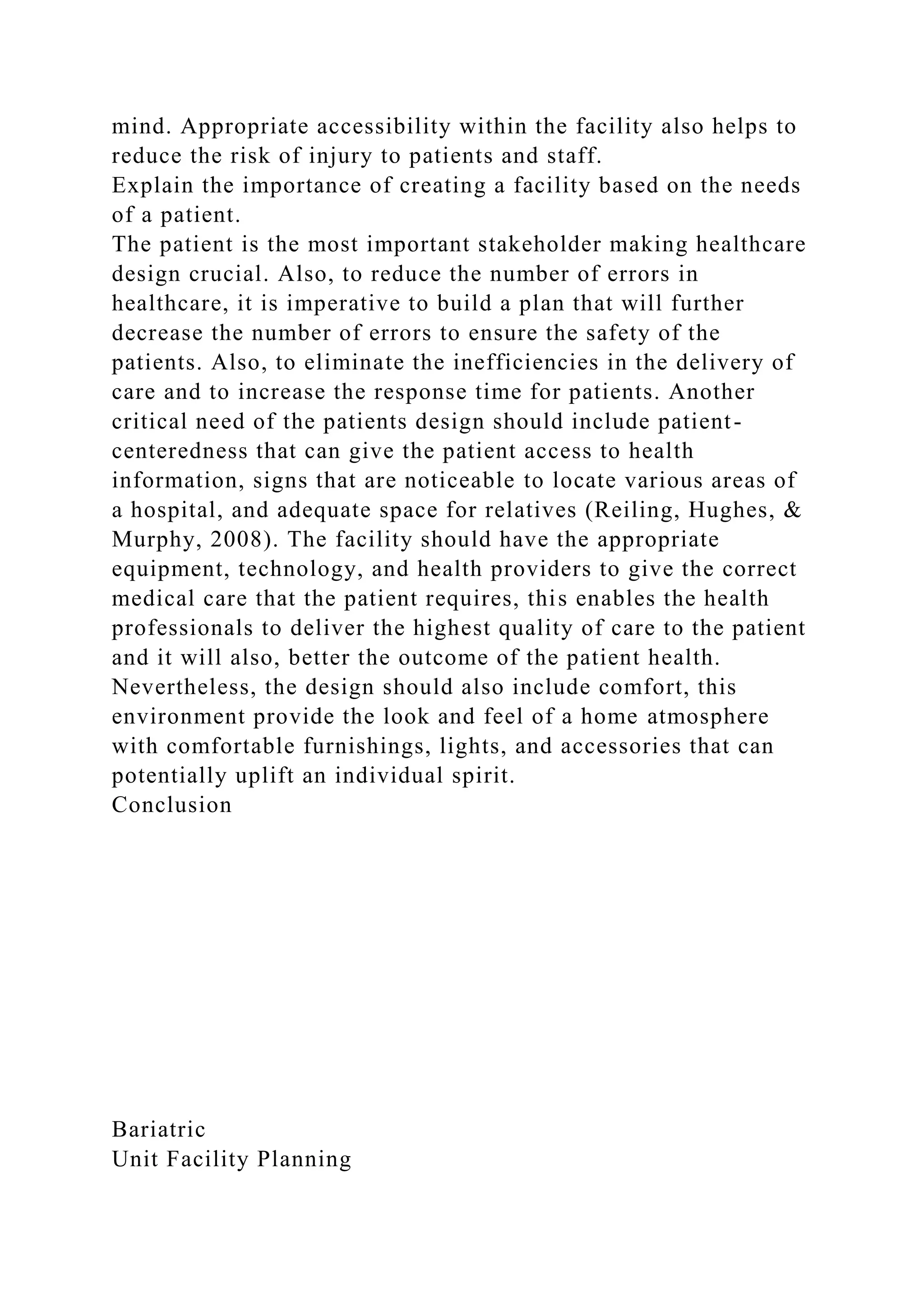 mind. Appropriate accessibility within the facility also helps to
reduce the risk of injury to patients and staff.
Explain the importance of creating a facility based on the needs
of a patient.
The patient is the most important stakeholder making healthcare
design crucial. Also, to reduce the number of errors in
healthcare, it is imperative to build a plan that will further
decrease the number of errors to ensure the safety of the
patients. Also, to eliminate the inefficiencies in the delivery of
care and to increase the response time for patients. Another
critical need of the patients design should include patient-
centeredness that can give the patient access to health
information, signs that are noticeable to locate various areas of
a hospital, and adequate space for relatives (Reiling, Hughes, &
Murphy, 2008). The facility should have the appropriate
equipment, technology, and health providers to give the correct
medical care that the patient requires, this enables the health
professionals to deliver the highest quality of care to the patient
and it will also, better the outcome of the patient health.
Nevertheless, the design should also include comfort, this
environment provide the look and feel of a home atmosphere
with comfortable furnishings, lights, and accessories that can
potentially uplift an individual spirit.
Conclusion
Bariatric
Unit Facility Planning
 