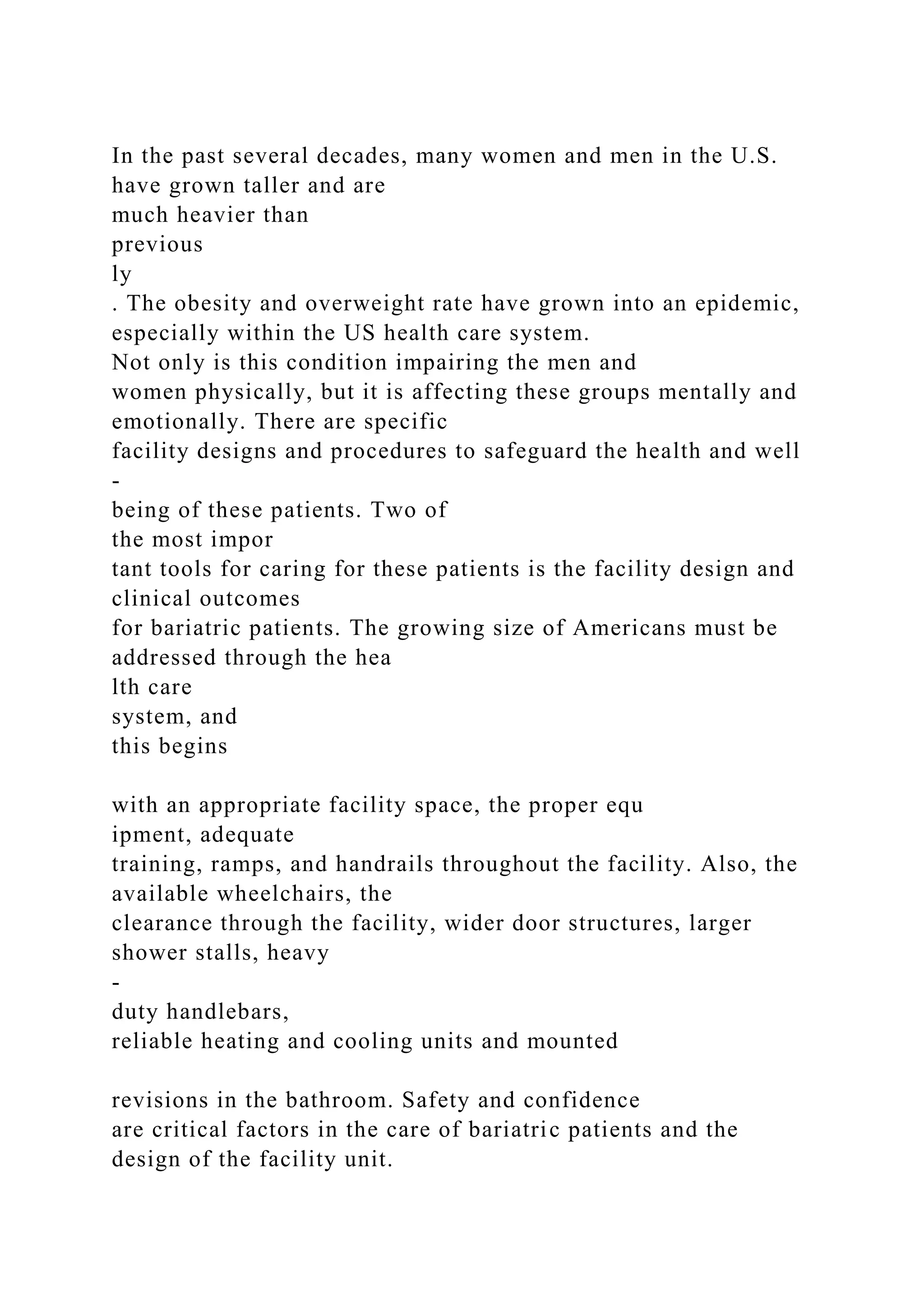 In the past several decades, many women and men in the U.S.
have grown taller and are
much heavier than
previous
ly
. The obesity and overweight rate have grown into an epidemic,
especially within the US health care system.
Not only is this condition impairing the men and
women physically, but it is affecting these groups mentally and
emotionally. There are specific
facility designs and procedures to safeguard the health and well
-
being of these patients. Two of
the most impor
tant tools for caring for these patients is the facility design and
clinical outcomes
for bariatric patients. The growing size of Americans must be
addressed through the hea
lth care
system, and
this begins
with an appropriate facility space, the proper equ
ipment, adequate
training, ramps, and handrails throughout the facility. Also, the
available wheelchairs, the
clearance through the facility, wider door structures, larger
shower stalls, heavy
-
duty handlebars,
reliable heating and cooling units and mounted
revisions in the bathroom. Safety and confidence
are critical factors in the care of bariatric patients and the
design of the facility unit.
 