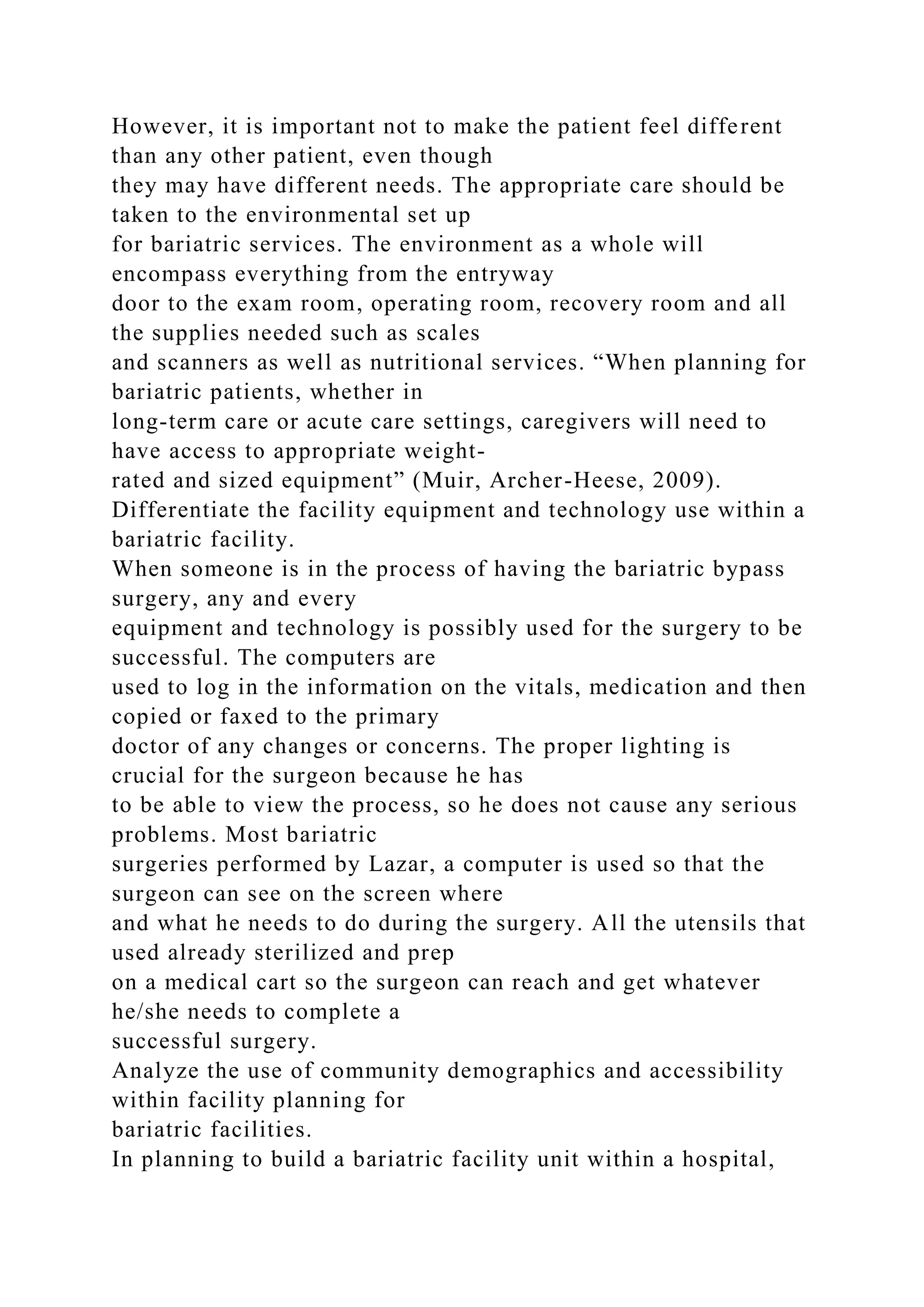 However, it is important not to make the patient feel different
than any other patient, even though
they may have different needs. The appropriate care should be
taken to the environmental set up
for bariatric services. The environment as a whole will
encompass everything from the entryway
door to the exam room, operating room, recovery room and all
the supplies needed such as scales
and scanners as well as nutritional services. “When planning for
bariatric patients, whether in
long-term care or acute care settings, caregivers will need to
have access to appropriate weight-
rated and sized equipment” (Muir, Archer-Heese, 2009).
Differentiate the facility equipment and technology use within a
bariatric facility.
When someone is in the process of having the bariatric bypass
surgery, any and every
equipment and technology is possibly used for the surgery to be
successful. The computers are
used to log in the information on the vitals, medication and then
copied or faxed to the primary
doctor of any changes or concerns. The proper lighting is
crucial for the surgeon because he has
to be able to view the process, so he does not cause any serious
problems. Most bariatric
surgeries performed by Lazar, a computer is used so that the
surgeon can see on the screen where
and what he needs to do during the surgery. All the utensils that
used already sterilized and prep
on a medical cart so the surgeon can reach and get whatever
he/she needs to complete a
successful surgery.
Analyze the use of community demographics and accessibility
within facility planning for
bariatric facilities.
In planning to build a bariatric facility unit within a hospital,
 