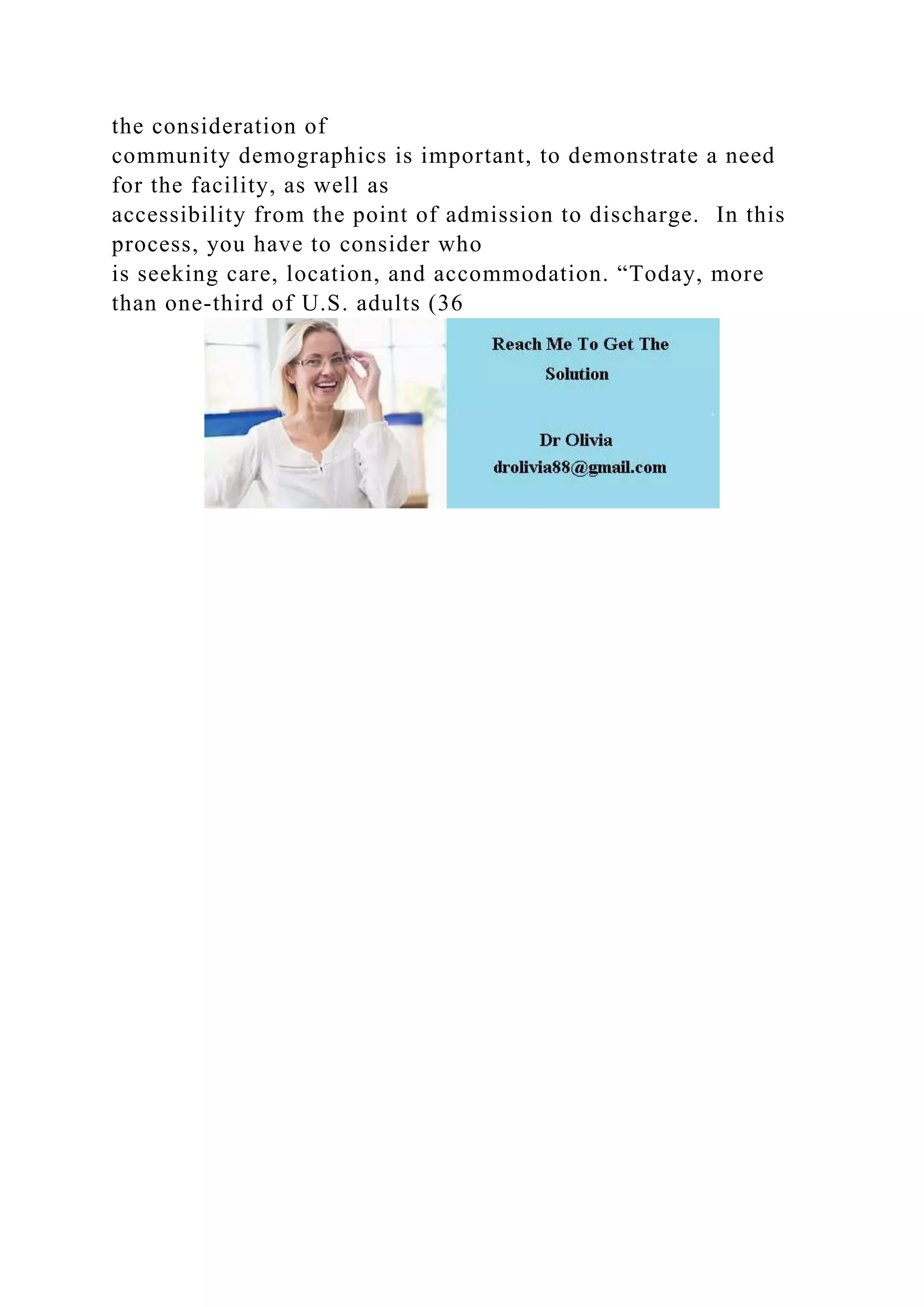 the consideration of
community demographics is important, to demonstrate a need
for the facility, as well as
accessibility from the point of admission to discharge. In this
process, you have to consider who
is seeking care, location, and accommodation. “Today, more
than one-third of U.S. adults (36
 