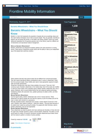 Share Report Abuse Next Blog»                                                                              Create Blog Sign In



Frontline Mobility Information
Email address...                                                                                                              Submit


Wednesday, August 31, 2011                                                                       Total Pageviews

 Bariatric Wheelchairs – What You Should Know                                                                       1,239
 Bariatric Wheelchairs – What You Should
 Know                                                                                            Wheelchairs From
 Bariatric is a term that represents the population of people who are exceedingly obese and      $93
 who need medical intervention due to their excessive weight. They are generally classified as   Over 100 Different
                                                                                                 Models & Sizes 75%
 patients over and above 250 pounds. In the health care setting, bariatric clients are usually   Off, Free Same Day
 addressed separately from the general populace due to their distinct need for a different set   Shipping
 of interventions and specialized medical management.                                            www.specialtym edicalsupply.com
                                                                                                                          …

                                                                                                 Wheelchairs on
 What are Bariatric Wheelchairs?                                                                 Sale
 Bariatiric wheelchairs are designed for bariatric patients who need assistance in moving        Free Shipping On All
 around. These pieces of equipment provide clients with the ability to take up an independent    Wheelchairs! Shop
 way of life despite their restrictive condition.                                                150+ Models Starting
                                                                                                 At $97
                                                                                                 www.W heelchairSelect.com

                                                                                                 LIFT-U Wheelchair
                                                                                                 Lifts
                                                                                                 Meet New 2010 ADA
                                                                                                 Standards for access
                                                                                                 compliance solutions
                                                                                                 www.lift-u.com /


                                                                                                 Wheelchair Lifts On
                                                                                                 Sale
                                                                                                 Instant Savings When
                                                                                                 You Call Today! 1
                                                                                                 (800) 988-4293
                                                                                                 Am eriGlide.com /Lifts



 Obese patients basically have special needs that are different from normal-sized people.        Wheelchair
 They also require specialized design considerations when it comes to wheelchairs. Aside         Find Solutions For Your
                                                                                                 Small Business.
 from the excessive weight, these mobility aids need to have appropriate capacity for depth,     Business Begins Here.
 width and length prerequisites.                                                                 www.Business.com
 Wheelchair manufacturers have taken these variables into account. There are in fact
 numerous types of bariatric wheelchairs in the market today. Each of the styles are modified
 to meet the unique needs of this population group. Modern bariatric wheelchairs also carry a
 variety of features, which include durable frames built with advanced welding technology,
 hardwearing wheels with pneumatic tires, padded upholstery for added comfort, and other         Followers
 extra features.
 Manual Bariatric Wheelchairs
 Like the regular variety, bariatric wheelchairs also come in manual versions. These
 wheelchairs are ideal for people who still have the capacity to push the wheels and set the
 chair in motion with minimal or no assistance.
 Manually propelled bariatric wheelchairs also provide a certain degree of exercise to their
 users. However, other medical conditions – aside from obesity – may get worse because of
 the added strain created by pushing the wheels. For people with other infirmities, electric
 bariatric wheelchairs may be more appropriate.
 Electric Bariatric Wheelchairs
 These wheelchairs are ideal for patients who have cardiovascular disorders or those who lack
 the upper body strength required to propel a manual bariatric wheelchair. The ability to move
 around easily by means of a joystick mechanism provides wheelchair-bound obese clients
 with the chance to perform a number of routine activities.


 Posted by mosbon at 10:58 AM
                                                  0
 Labels: Online Bariatric Wheelchairs
                                                                                                 Blog Archive
 0 comments:                                                                                     ▼ 2011 (210)


                                                                                                                     converted by Web2PDFConvert.com
 