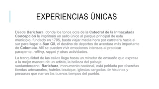 EXPERIENCIAS ÚNICAS
Desde Barichara, donde los tonos ocre de la Catedral de la Inmaculada
Concepción le imprimen un sello único al parque principal de este
municipio, fundado en 1705, basta viajar media hora por carretera hacia el
sur para llegar a San Gil, el destino de deportes de aventura más importante
de Colombia. Allí se pueden vivir emociones intensas al practicar
parapente, rafting, rappel y otras actividades.
La tranquilidad de las calles llega hasta un mirador de ensueño que expresa
a la mejor manera de un artista, la belleza del paisaje
santandereano. Barichara, monumento nacional, está poblada por discretas
tiendas artesanales, hoteles boutique, iglesias cargadas de historias y
personas que narran los buenos tiempos del pueblo.
 