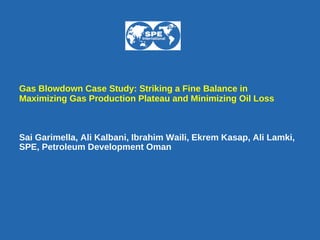 Gas Blowdown Case Study: Striking a Fine Balance in Maximizing Gas Production Plateau and Minimizing Oil Loss Sai Garimella, Ali Kalbani, Ibrahim Waili, Ekrem Kasap, Ali Lamki,  SPE, Petroleum Development Oman   