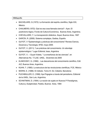 Bibliografía
• BACHELARD, G (1973): La formación del espíritu científico, Siglo XXI,
México
• CHALMERS (1972): Qué es esa cosa llamada ciencia? - Ayer, El
positivismo lógico, Fondo de Cultura Económica, Buenos Aires, Argentina.
• CHEVALLARD, Y. La transposición didáctica. Aiqué, Buenos Aires, 1997
• GARCÍA, R. (2006): Sistema complejos, Gedisa, España
• GUYOT, V “Epistemología y prácticas del conocimiento” Revista Ciencia,
Docencia y Tecnología, Nº30, mayo 2005
• GUYOT, V. (2011): “Las prácticas del conocimiento. Un abordaje
epistemológico.” Lugar Editorial, bsas, Argentina
• GUYOT, V. :- Guyot Violeta, " La enseñanza de las ciencias", en
Alternativas No. 17,LAE. UNSL, Diciembre de 2000
• KLIMOVSKY, G. (1996): , Las desventuras del conocimiento científico, Edit
A/Z, Buenos Aires, Argentina.
• KUHN, T. (1985): La estructura de las revoluciones científicas, FCE, México
• MORIN, E. (1988): El método. Tomo III. Ed. Cátedra. Barcelona
• PUCHMULLER, E. (1998): Ilya Prigogine a través del periodismo. Editorial
de la UNSL, San Luis, Argentina.
• SCHNITMAN, D. (1994): La noción de sujeto en Nuevos P Paradigmas,
Cultura y Subjetividad, Paidós, Buenos Aires, 1994
 