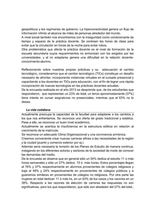 geopolíticos y los regímenes de gobierno. La hiperconectividad genera un flujo de
información infinito al alcance de miles de personas alrededor del mundo.
A nivel social también nos encontramos con la inseguridad como condicionante de
tiempo y espacio de la práctica docente. Se contraen las horas de clase para
evitar que la circulación en horas de la noche para evitar robos.
Otra problemática que afecta la práctica docente es el nivel de formación de la
escuela secundaria cuyos requerimientos no armonizan con los exigidos por las
universidades; y al no adaptarse genera una dificultad en la relación docente-
conocimiento-alumno.
Reflexionando sobre nuestras propias prácticas y su adecuación al cambio
tecnológico, consideramos que el cambio tecnológico (TICs) constituye un desafío
necesario de afrontar, incorporando instancias virtuales en el cursado presencial y
capacitando a los docentes en TICs para educación, con el fin de lograr una rápida
incorporación de nuevas tecnologías en las prácticas docentes actuales.
De la encuesta realizada en el año 2013 se desprende que, de los estudiantes que
respondieron, que representan un 23% de total, un tercio aproximadamente (37%)
tiene interés en cursar asignaturas no presenciales, mientras que el 63% no lo
desea.
La vida cotidiana
Actualmente preocupa la capacidad de la facultad para adaptarse a los cambios a
los que nos enfrentamos. Se reconoce una oferta de grado tradicional y estática.
Pese a ello, se reconoce un buen nivel académico.
Actualmente se acentúa la insuficiencia en la estructura edilicia en relación al
crecimiento de la matrícula.
Se reconoce un adecuado Clima Organizacional y una convivencia armónica.
Creemos conveniente crear nuevas carreras afines a las necesidades de la región
y la ciudad (puerto y comercio exterior por ej.)
Además sería necesaria la revisión de los Planes de Estudio de manera continua,
indagando en los diferentes actores y sectores de la sociedad de modo de conocer
las demandas del medio.
De la encuesta se observa que en general sólo un 54% dedica al estudio 11 o más
horas semanales y sólo un 27% dedica 15 ó más horas. Estos porcentajes llegan
al 76% y 37% respectivamente en alumnos provenientes de colegios religiosos y
baja al 48% y 24% respectivamente en provenientes de colegios públicos y a
guarismos similares en provenientes de colegios no religiosos. Por otra parte las
mujeres en total dedican 11 ó más hs. en un 63% de los casos y los varones en un
38%. Respecto a las razones de elección de carreras las respuestas no son
significativas, pero los que respondieron, que sólo son alrededor del 27% del total.,
 