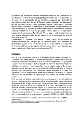 disciplinares que abarcan las diferentes carreras en la Facultad. La Administación es
una disciplina social en la que la complejidad es elemento base de su definición. En
el marco de la clasificación de las disciplinas propuesta por Becher(5), la
Administración entraría en el grupo de Ciencias sociales aplicadas: “blanda-aplicada”
con una naturaleza del conocimiento funcional y utilitaria, preocupada por realzar la
práctica (semi) profesional. El abordaje de la enseñanza en forma particionada en
compartimentos de la disciplina le quita riqueza al análisis y simplifica en exceso la
compleja realidad con la que los graduados deberan lidiar en su desempaño
profesional. Como menciona Tony Becher “Ver el todo es verlo ampliamente, sin
tener acceso a lo deteminado. Ver las partes, es ver a profundidad, sin tener el
panorama general”(5
)
Considerando la distinción que realiza Stolkier Alicia5 es importante la
Interdisciplinariedad que “designa que el problema mismo está planteado en
términos tales que no puede ser resuelto desde una sola disciplina” y es deseable
la“ “trans” disciplinariedad que apunta a la contrucción de un nuevo abordaje que
supera los abordajes discipinares que le dieron origen”(6
)
Conclusión
Así como es sumamente necesaria la vigilancia epistemológica planteada por
Chevallard para poder generar la ruptura epistemológica que permite superar las
evidencias existentes que lo arrancan de la “ilusión de transparencia”; es igualmente
necesario aplicar el paradigma de la complejidad al momento de analizar el sistema
didáctico y su entorno, y más específicamente la práctica docente. En el caso
analizado de una asignatura se intentó aplicar el modelo complejo de la práctica
educativa para identificar los componentes del modelo y estudiar la forma en que
interactúan. Esto es especialmente importante al momento de evaluar no solo la
efectividad de los procesos de aprendizaje sino también la calidad educativa
generada.
De lo expuesto y analizado precedentemente creemos que es de suma importancia
conocer y tener presente en nuestras prácticas docente actuales las características
particulares de los sujetos involucrados en las mismas, tanto estudiantes como
profesores, asi como los condicionantes macro y micro que influencian dichas
prácticas docentes continuamente, debido a la interacción e influencia de los
distintos subsistemas abiertos y de límites permeables, marcos contenedores de las
prácticas docentes, como son la era de la comunicación-tecnología y globalización
que vivimos actualmente, la temporalidad y localización 2014 Prov. BS AS – Mar del
5 Tony Becher “Las disciplinas y la identidad de los académicos” Universidad Futura, vol $ Nº 10,
Verano de 1992
6
Stolkier Alicia “La interdisciplina: entre la epistemología y las prácticas”, Octubre de 1999
http//www.campopsi.com.ar/interdisciplina.htm
 